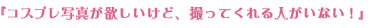 『コスプレ写真が欲しいけど、撮ってくれる人がいない！』