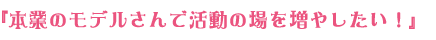 『本業のモデルさんで活動の場を増やしたい！』